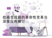 绘画生成器的革命性变革与深度应用探讨