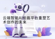 云端智能AI绘画平台重塑艺术创作的未来