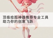 顶级绘图神器推荐专业工具助力你的创意飞跃