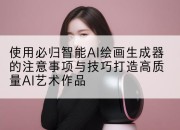 使用必归智能AI绘画生成器的注意事项与技巧打造高质量AI艺术作品