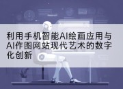 利用手机智能AI绘画应用与AI作图网站现代艺术的数字化创新