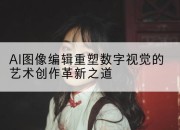 AI图像编辑重塑数字视觉的艺术创作革新之道