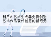 利用AI艺术生成器免费创造艺术作品现代创意的新纪元