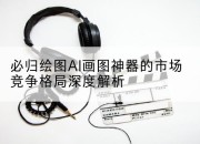 必归绘图AI画图神器的市场竞争格局深度解析