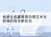 绘画生成器推荐引领艺术与科技的结合新纪元