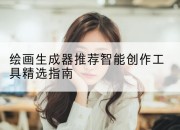 绘画生成器推荐智能创作工具精选指南